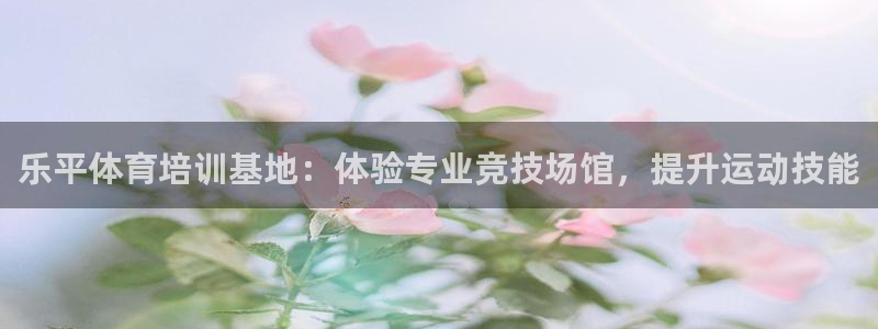 尊龙实业有限公司：乐平体育培训基地：体验专业竞技场馆